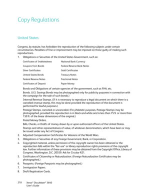 Page 218Xerox® DocuMate® 3640
User’s Guide
218
Copy Regulations
United States
Congress, by statute, has forbidden the reproduc
tion of the following subjects under certain 
circumstances. Penalties of fine or imprisonment  may be imposed on those guilty of making such 
reproductions.
1. Obligations or Securities of the United States Government, such as:
Bonds and Obligations of certain agencies of the government, such as FHA, etc.
Bonds. (U.S. Savings Bonds may be photographed only for publicity purposes in...