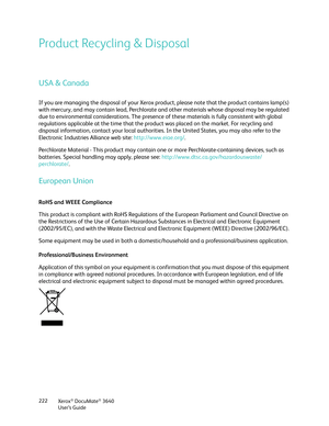 Page 222Xerox® DocuMate® 3640
User’s Guide
222
Product Recycling & Disposal
USA & Canada
If you are managing the disposal of your Xerox prod
uct, please note that the product contains lamp(s) 
with mercury, and may contain lead, Perchlorate and other materials whose disposal may be regulated 
due to environmental considerations. The presence of  these materials is fully consistent with global 
regulations applicable at the time that the prod uct was placed on the market. For recycling and 
disposal information,...