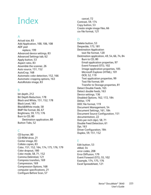 Page 223Xerox® DocuMate® 3640
User’s Guide 223
A
Actual size, 83
Add Application, 100, 106, 108
ADF pad
replace, 199
Advanced device settings, 83
Advanced Settings tab, 62
Apply button, 53
Aspect ratio, 83
Assemble the scanner, 26
Auto source, 151, 152
AutoCrop, 168
Automatic color detection, 152, 166
Automatic cropping options, 163
AutoRotate image, 83
B
bit depth, 212
Bit Depth Reduction, 178
Black and White, 151, 152, 178
Black Level, 183
Black&White mode, 58
BMP file format, 66, 67
Brightness, 59, 173, 176...