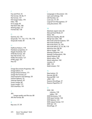 Page 224Xerox® DocuMate® 3640
User’s Guide
224
F
Fax and Print, 55
File format, 49, 66, 71
file format, 121
Fill margin holes, 179
Filter, 182
Fit to page, 83
Flip back side, 166
flowing page, 131
Format tab, 130
G
Gamma, 62, 176
Grayscale, 151, 152, 175, 176, 178
Grayscale mode, 58
H
Halftone Pattern, 179
Hardware properties, 51
Height threshold, 167
HTM file format, 101
htm file format, 121
HTML Document, 121
HTML page, 101
Hue, 62
I
Image Documents Properties, 105
Image Editors, 54
Image Enhancements, 171...