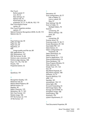 Page 225Xerox® DocuMate® 3640
User’s Guide 225
One Touch
Button panel, 51
icon, 50, 52
New settings, 52
Options tab, 54
Panel features, 50
properties, 52, 71, 74, 80, 84, 102, 119
One Touch Button Panel names, 49
One Touch Properties window options, 57
Optical Character Recogn ition (OCR), 54, 69, 119
Options tab, 54
P
Page Settings tab, 59
Page size, 164
Paper size, 59
PaperPort, 37
PDF Image quality and file size, 68
PDF applications, 54
PDF Destinations, 107
PDF file format, 54, 66
Perform color correction,...