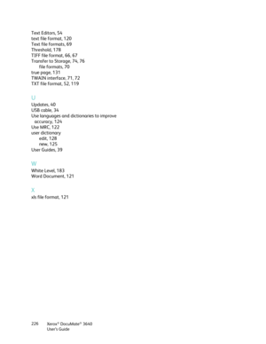 Page 226Xerox® DocuMate® 3640
User’s Guide
226
Text Editors, 54
text file format, 120
Text file formats, 69
Threshold, 178
TIFF file format, 66, 67
Transfer to Storage, 74, 76
file formats, 70
true page, 131
TWAIN interface, 71, 72
TXT file format, 52, 119
U
Updates, 40
USB cable, 34
Use languages and dictionaries to improve  accuracy, 124
Use MRC, 122
user dictionary edit, 128
new, 125
User Guides, 39
W
White Level, 183
Word Document, 121
X
xls file format, 121 