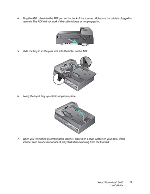 Page 27Xerox® DocuMate® 3640
User’s Guide 27
4. Plug the ADF cable into the ADF po
rt on the back of the scanner. Make sure the cable is plugged in 
securely. The ADF will not work if the cable is loose or not plugged in.
5. Slide the tray in so the pins seat into the holes on the ADF.
6. Swing the input tray up until it snaps into place. 
7. When you’re finished assembling the scanner, pl ace it on a level surface on your desk. If the 
scanner is on an uneven surface, it may stall when scanning from the Flatbed. 