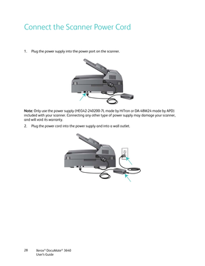 Page 28Xerox® DocuMate® 3640
User’s Guide
28
Connect the Scanner Power Cord
1. Plug the power supply into the power port on the scanner.
Note: 
Only use the power supply (HEG42-240200-7L made by HiTron  or DA-48M24 made by APD) 
included with your scanner. Connecting any other  type of power supply may damage your scanner, 
and will void its warranty.
2. Plug the power cord into the power supply and into a wall outlet. 