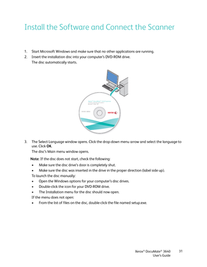 Page 31Xerox® DocuMate® 3640
User’s Guide 31
Install the Software and Connect the Scanner
1. Start Microsoft Windows and make sure that no other applications are running.
2. Insert the installation disc in
to your computer’s DVD-ROM drive.
The disc automatically starts.
3. The Select Language window opens. Click the dr op-down menu arrow and select the language to 
use. Click  OK.
The disc’s Main menu window opens.
Note:  If the disc does not start, check the following:
• Make sure the disc drive’s door is...