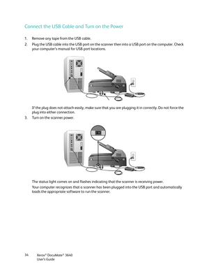 Page 34Xerox® DocuMate® 3640
User’s Guide
34
Connect the USB Cable and Turn on the Power
1. Remove any tape from the USB cable.
2. Plug the USB cable into the USB port on the scan
ner then into a USB port on the computer. Check 
your computer’s manual for USB port locations.
If the plug does not attach easily, make sure that  you are plugging it in correctly. Do not force the 
plug into either connection.
3. Turn on the scanner power.
The status light comes on and flashes indicating that the scanner is...