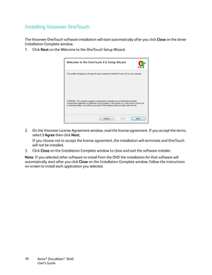 Page 36Xerox® DocuMate® 3640
User’s Guide
36
Installing Visioneer OneTouch
The Visioneer OneTouch software installation will start automatically after you click 
Close on the driver 
Installation Complete window. 
1. Click  Next on the Welcome to the OneTouch Setup Wizard.
2. On the Visioneer License Agreement window, read  the license agreement. If you accept the terms, 
select  I Agree  then click  Next.
If you choose not to accept the license agreement, the installation will terminate and OneTouch 
will not...