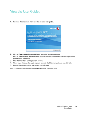 Page 39Xerox® DocuMate® 3640
User’s Guide 39
View the User Guides
1. Return to the disc’s Main menu and click on View user guides
.
2. Click on  View scanner documentation  to access the scanner user guide.
Click on View software documentation to access the user guides for the software applications 
provided with the scanner.
3. Click the links of the guides you want to view. 
4. When you’re finished, click  Main menu to return to the Main menu window and click  Exit.
5. Remove the installation disc and store...