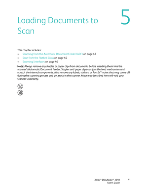 Page 41Xerox® DocuMate® 3640
User’s Guide 41
5Loading Documents to 
Scan
This chapter includes:
•
Scanning from the Automatic Document Feeder (ADF)  on page 42
• Scan from the Flatbed Glass  on page 45
• Scanning Interfaces  on page 46
Note:  Always remove any staples or paper clips from  documents before inserting them into the 
scanner’s Automatic Document Feeder. Staples an d paper clips can jam the feed mechanism and 
scratch the internal components. Also remove any labe ls, stickers, or Post-It™ notes that...