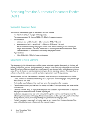 Page 42Xerox® DocuMate® 3640
User’s Guide
42
Scanning from the Automatic Document Feeder 
(ADF)
Supported Document Types
You can scan the following types of documents with this scanner.
• The maximum amount of paper in the input tray
This is approximately 50 sheets of 20 lb (75–80 g/m
2) new printer paper.
• Document size • Minimum size (width x length)  – 5.5 x 5.5 inches (140 x 140 mm)
• Maximum size (width x length) – 8.5 x 36 inches (216 mm x 914 mm)
We recommend scanning one page at a time when the...