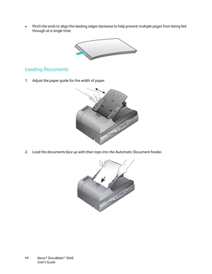 Page 44Xerox® DocuMate® 3640
User’s Guide
44
• Pinch the ends to align the leading edges slantwis
e to help prevent multiple pages from being fed 
through at a single time.
Loading Documents
1. Adjust the paper guide for the width of paper.
2. Load the documents  fa c e  u p with their tops into the Automatic Document Feeder.  