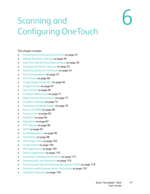 Page 47Xerox® DocuMate® 3640
User’s Guide 47
6Scanning and 
Configuring OneTouch
This chapter includes:
•
Scanning and Configuring OneTouch  on page 47
• Default OneTouch Settings  on page 49
• Scan from the OneTouch Button Panel  on page 50
• Changing the Button Settings  on page 52
• Selecting Options for OneTouch on page 54
• Scan Configurations on page 57
• File Formats  on page 66
• Create Single Image Files  on page 66
• Image Formats  on page 67
• Te x t  Fo r m a t s  on page 69
• Configure Before Scan...