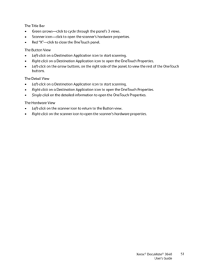 Page 51Xerox® DocuMate® 3640
User’s Guide 51
The Title Bar
• Green arrows—click to cycl
e through the panel’s 3 views.
• Scanner icon—click to open the scanner’s hardware properties.
• Red “X”—click to close the OneTouch panel.
The Button View
• Left-click  on a Destination Application icon to start scanning.
• Right-click  on a Destination Application icon to open the OneTouch Properties.
• Left-click  on the arrow buttons, on the right side of  the panel, to view the rest of the OneTouch 
buttons.
The Detail...