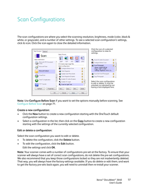 Page 57Xerox® DocuMate® 3640
User’s Guide 57
Scan Configurations
The scan configurations are where you select the sc
anning resolution, brightness, mode (color, black & 
white, or grayscale), and a number of other settings.  To see a selected scan configuration’s settings, 
click its icon. Click the icon again  to close the detailed information. 
Note:  Use Configure Before Scan  if you want to set the options manually before scanning. See 
Configure Before Scan  on page 71.
Create a new configuration:
• Click...