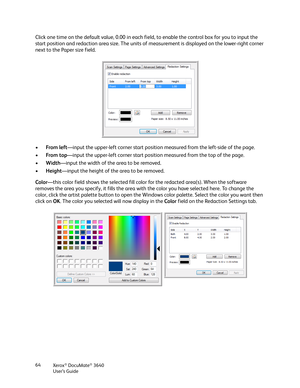 Page 64Xerox® DocuMate® 3640
User’s Guide
64
Click one time on the default value, 0.00 in each fi
eld, to enable the control box for you to input the 
start position and redaction area size. The units of  measurement is displayed on the lower-right corner 
next to the Paper size field.
• From left —input the upper-left corner start position  measured from the left-side of the page.
• From top —input the upper-left corner start positi on measured from the top of the page. 
• Width—input the width of the area to...