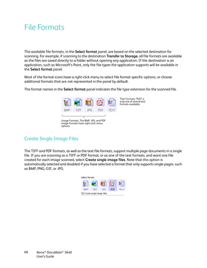 Page 66Xerox® DocuMate® 3640
User’s Guide
66
File Formats
The available file formats, in the 
Select format panel, are based on the selected destination for 
scanning. For example, if scanning to the destination  Transfer to Storage, all file formats are available 
as the files are saved directly to a folder without opening any application. If the destination is an 
application, such as Microsoft’s Paint, only the file  types the application supports will be available in 
the  Select format  panel. 
Most of the...