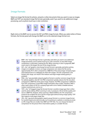 Page 67Xerox® DocuMate® 3640
User’s Guide 67
Image Formats
Select an image file format for photos, artwork or 
other documents that you want to save as images. 
BMP and TIFF are standard image file formats generally used if you want to do additional image 
processing, such as photo touch-up or color correction. 
Right-click on the BMP icon to access the GIF and PNG image formats. When you select either of these 
formats, the format panel will change the BM P icon to the selected image format icon.
BMP—the *.bmp...