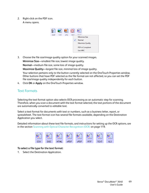 Page 69Xerox® DocuMate® 3640
User’s Guide 69
2. Right-click on the PDF icon.
A menu opens.
3. Choose the file size/image quality option for your scanned images. Minimize Size—smallest file size, lowest image quality.
Normal —medium file size, some  loss of image quality.
Maximize Quality —largest file size, minimal loss of image quality.
Your selection pertains only to the button curren tly selected on the OneTouch Properties window. 
Other buttons that have PDF selected as the file format are not affected, so...