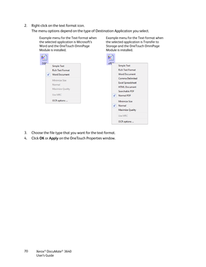 Page 70Xerox® DocuMate® 3640
User’s Guide
70
2. Right-click on the text format icon. 
The menu options depend on the type of Destination Application you select.
3. Choose the file type that you want for the text format.
4. Click  OK or  Apply  on the OneTouch Properties window.
Example menu for the Text format when 
the selected application is Microsoft’s 
Word and the OneTouch OmniPage 
Module is installed. Example menu for the Text format when 
the selected application is Transfer to 
Storage and the OneTouch...