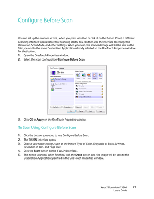 Page 71Xerox® DocuMate® 3640
User’s Guide 71
Configure Before Scan
You can set up the scanner so that, when you press a 
button or click it on the Button Panel, a different 
scanning interface opens before the scanning star ts. You can then use the interface to change the 
Resolution, Scan Mode, and other settings. When you scan, the scanned image will still be sent as the 
file type and to the same Destination Application already selected in the OneTouch Properties window 
for that button. 
1. Open the...