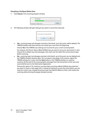 Page 72Xerox® DocuMate® 3640
User’s Guide
72
Canceling a Configure Before Scan
1. Click 
Cancel in the scanning progress window.
2. The following window will open asking if you want to cancel the entire job.
•Ye s—scanning stops and all pages scanned in this batc h, up to this point, will be deleted. The 
TWAIN interface will close and you can restart your scan from the beginning.
Choose  Ye s if the TWAIN scan settings are incorrect for your current scanning batch. 
For instance, the Picture Type is Black &...