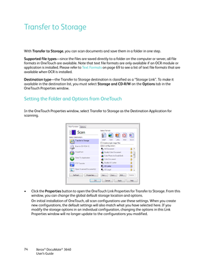 Page 74Xerox® DocuMate® 3640
User’s Guide
74
Transfer to Storage
With 
Transfer to Storage , you can scan documents and save them in a folder in one step. 
Supported file types —since the files are saved directly to a fo lder on the computer or server, all file 
formats in OneTouch are available. Note that text fi le formats are only available if an OCR module or 
application is installed. Please refer to  Te x t  Fo r m a t s on page 69 to see a list of text file formats that are 
available when OCR is...