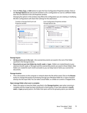 Page 75Xerox® DocuMate® 3640
User’s Guide 75
• Click the 
New, Copy , or Edit  button to open the Scan Configuration Properties window. Click on 
the  Storage Options  tab and use this window to set a config uration to scan to a different folder 
than the one selected in the Link Properties window.
Changing the options in this wind ow only affects the configuration  you are creating or modifying. 
All other configurations will retain  their settings for this destination. 
Storage layout
• All documents are in...