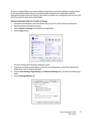 Page 77Xerox® DocuMate® 3640
User’s Guide 77
To scan to multiple folders, you create multiple configurations, each with a different storage location 
for the scanned documents. Scan one set of do
cuments using the scan configuration with the 
appropriate storage location for that set. Then switch to another scan configuration and scan the next 
set of documents to store them in their folder.
Setting Up Multiple Folders for Transfer to Storage
1. Using Microsoft Windows, create the folders that you want to use...