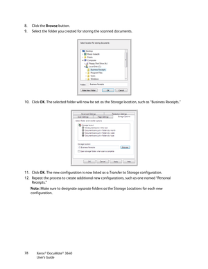 Page 78Xerox® DocuMate® 3640
User’s Guide
78
8. Click the 
Browse button.
9. Select the folder you created for storing the scanned documents.
10. Click  OK. The selected folder will now be set as the Storage location, such as “Business Receipts.”
11. Click  OK. The new configuration is now listed as a Transfer to Storage configuration.
12. Repeat the process to create additional new configurations, such as one named “Personal  Receipts.”
Note:  Make sure to designate  separate folders as the Storage Locations...