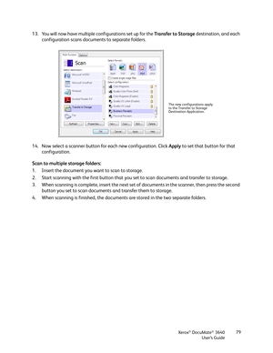 Page 79Xerox® DocuMate® 3640
User’s Guide 79
13. You will now have multiple configurations set up for the 
Transfer to Storage destination, and each 
configuration scans documents to separate folders.
14. Now select a scanner button for each new configuration. Click  Apply to set that button for that 
configuration.
Scan to multiple storage folders:
1. Insert the document you want to scan to storage.
2. Start scanning with the first button that you  set to scan documents and transfer to storage.
3. When...