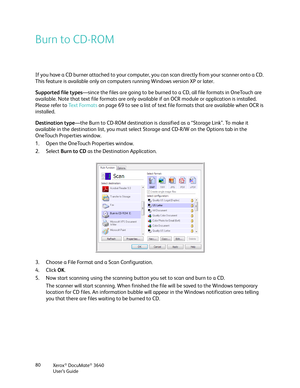 Page 80Xerox® DocuMate® 3640
User’s Guide
80
Burn to CD-ROM 
If you have a CD burner attached to your computer, you can scan directly from your scanner onto a CD. 
This feature is available only on computers running Windows version XP or later. 
Supported file types
—since the files are going to be burned to  a CD, all file formats in OneTouch are 
available. Note that text file formats are only available if an OCR module or application is installed. 
Please refer to  Text Formats on page 69 to see a list of...