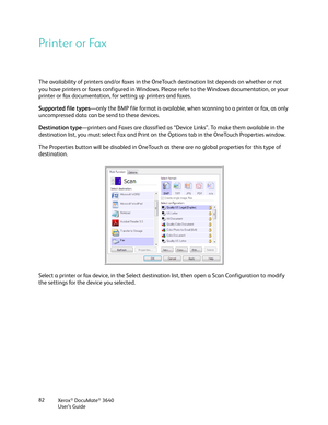 Page 82Xerox® DocuMate® 3640
User’s Guide
82
Printer or Fax
The availability of printers and/or faxes in the On
eTouch destination list depends on whether or not 
you have printers or faxes configured in Windows.  Please refer to the Windows documentation, or your 
printer or fax documentation, for setting up printers and faxes. 
Supported file types —only the BMP file format is available, when  scanning to a printer or fax, as only 
uncompressed data can be send to these devices.
Destination type —printers and...