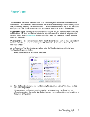 Page 87Xerox® DocuMate® 3640
User’s Guide 87
SharePoint
The 
SharePoint  destination link allows scans to be sent di rectly to a SharePoint site from OneTouch. 
Please contact your SharePoint site administrator fo r the server information you need to configure this 
link. Alternatively, have your site administrator or IT  professional configure this link for you. Setup and 
configuration of the SharePoint sites and user ac counts are outside the scope of this document.
Supported file types —all image and text...