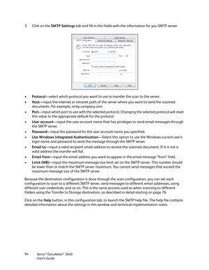 Page 94Xerox® DocuMate® 3640
User’s Guide
94
3. Click on the 
SMTP Settings tab and fill in the fields with the information for you SMTP server.
• Protocol —select which protocol you want to use  to transfer the scan to the server.
• Host —input the internet or intranet path of th e server where you want to send the scanned 
documents. For example, smtp.company.com
• Port—input which port to use with the selected protoc ol. Changing the selected protocol will reset 
this value to the appropriate default for the...