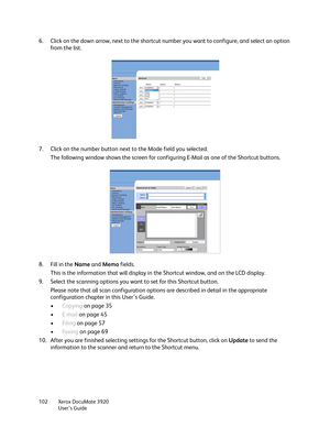 Page 102Xerox DocuMate 3920
User’s Guide 102
6. Click on the down arrow, next to the shortcut number you want to configure, and select an option 
from the list.
7. Click on the number button next to the Mode field you selected.
The following window shows the screen for configuring E-Mail as one of the Shortcut buttons.
8. Fill in the Name and Memo fields. 
This is the information that will display in the Shortcut window, and on the LCD display.
9. Select the scanning options you want to set for this Shortcut...