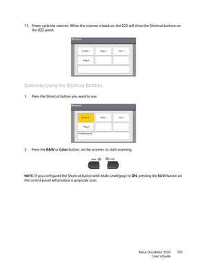 Page 103Xerox DocuMate 3920
User’s Guide103
11. Power cycle the scanner. When the scanner is back on, the LCD will show the Shortcut buttons on 
the LCD panel.
Scanning Using the Shortcut Buttons
1. Press the Shortcut button you want to use.
2. Press the B&W or Color button, on the scanner, to start scanning.
NOTE: If you configured the Shortcut button with Multi-Level(gray) to ON, pressing the B&W button on 
the control panel will produce a grayscale scan. 