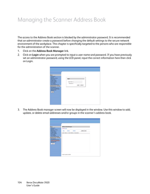 Page 104Xerox DocuMate 3920
User’s Guide 104
Managing the Scanner Address Book
The access to the Address Book section is blocked by the administrator password. It is recommended 
that an administrator create a password before changing the default settings to the secure network 
environment of the workplace. This chapter is specifically targeted to the persons who are responsible 
for the administration of the scanner. 
1. Click on the Address Book Manager link.
2. Click on Login when you are prompted to input a...