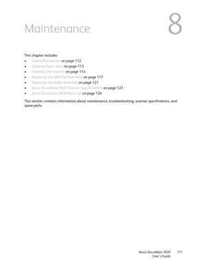 Page 111Xerox DocuMate 3920
User’s Guide111
8Maintenance
This chapter includes:
•Safety Precautions on page 112
•Clearing Paper Jams on page 113
•Cleaning the Scanner on page 114
•Replacing the ADF Pad Assembly on page 117
•Replacing the Roller Assembly on page 121
•Xerox DocuMate 3920 Scanner Specifications on page 123
•Xerox DocuMate 3920 Parts List on page 124
This section contains information about maintenance, troubleshooting, scanner specifications, and 
spare parts. 