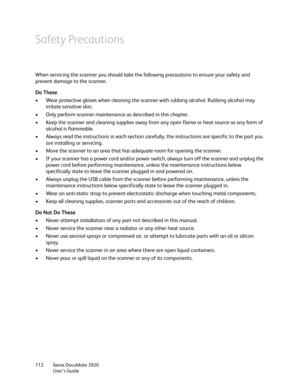 Page 112Xerox DocuMate 3920
User’s Guide 112
Safety Precautions
When servicing the scanner you should take the following precautions to ensure your safety and 
prevent damage to the scanner.
Do These
• Wear protective gloves when cleaning the scanner with rubbing alcohol. Rubbing alcohol may 
irritate sensitive skin.
• Only perform scanner maintenance as described in this chapter.
• Keep the scanner and cleaning supplies away from any open flame or heat source as any form of 
alcohol is flammable.
• Always read...