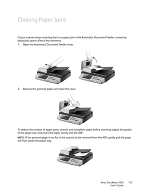 Page 113Xerox DocuMate 3920
User’s Guide113
Clearing Paper Jams
If your scanner stops scanning due to a paper jam in the Automatic Document Feeder, a warning 
dialog box opens after a few moments.
1. Open the Automatic Document Feeder cover. 
2. Remove the jammed paper and close the cover.
To reduce the number of paper jams, smooth and straighten paper before scanning, adjust the guides 
to the paper size, and insert the paper evenly into the ADF.
NOTE: If the jammed page is too far in the scanner to be removed...