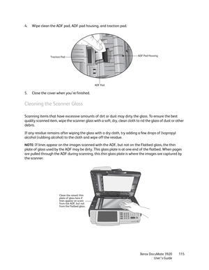 Page 115Xerox DocuMate 3920
User’s Guide115
4. Wipe clean the ADF pad, ADF pad housing, and traction pad.
5. Close the cover when you’re finished.
Cleaning the Scanner Glass
Scanning items that have excessive amounts of dirt or dust may dirty the glass. To ensure the best 
quality scanned item, wipe the scanner glass with a soft, dry, clean cloth to rid the glass of dust or other 
debris.
If any residue remains after wiping the glass with a dry cloth, try adding a few drops of Isopropyl 
alcohol (rubbing...