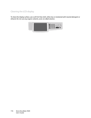 Page 116Xerox DocuMate 3920
User’s Guide 116
Cleaning the LCD-display
To clean the display surface, use a soft lint-free cloth, either dry or moistened with neutral detergent or 
ethanol. Do not use any organic solvents, acid, nor alkali solution. 