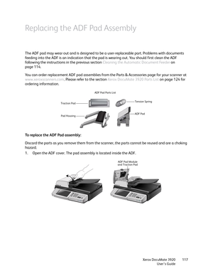 Page 117Xerox DocuMate 3920
User’s Guide117
Replacing the ADF Pad Assembly
The ADF pad may wear out and is designed to be a user-replaceable part. Problems with documents 
feeding into the ADF is an indication that the pad is wearing out. You should first clean the ADF 
following the instructions in the previous section Cleaning the Automatic Document Feeder on 
page 114.
You can order replacement ADF pad assemblies from the Parts & Accessories page for your scanner at 
www.xeroxscanners.com. Please refer to the...