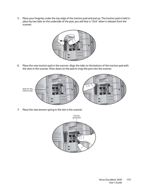 Page 119Xerox DocuMate 3920
User’s Guide119
5. Place your fingertip under the top edge of the traction pad and pull up. The traction pad is held in 
place by two tabs on the underside of the pad, you will hear a “click” when it releases from the 
scanner.
6. Place the new traction pad in the scanner. Align the tabs on the bottom of the traction pad with 
the slots in the scanner. Press down on the pad to snap the part into the scanner.
7. Place the new tension spring in the slot in the scanner.
Slots for the...