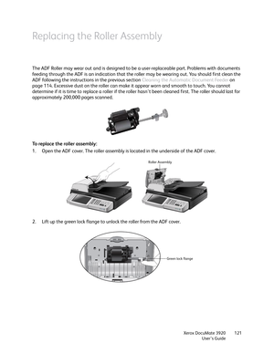 Page 121Xerox DocuMate 3920
User’s Guide121
Replacing the Roller Assembly
The ADF Roller may wear out and is designed to be a user-replaceable part. Problems with documents 
feeding through the ADF is an indication that the roller may be wearing out. You should first clean the 
ADF following the instructions in the previous section Cleaning the Automatic Document Feeder on 
page 114. Excessive dust on the roller can make it appear worn and smooth to touch. You cannot 
determine if it is time to replace a roller...