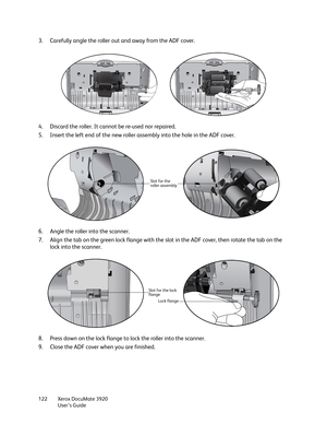 Page 122Xerox DocuMate 3920
User’s Guide 122
3. Carefully angle the roller out and away from the ADF cover. 
4. Discard the roller. It cannot be re-used nor repaired.
5. Insert the left end of the new roller assembly into the hole in the ADF cover. 
6. Angle the roller into the scanner.
7. Align the tab on the green lock flange with the slot in the ADF cover, then rotate the tab on the 
lock into the scanner.
8. Press down on the lock flange to lock the roller into the scanner.
9. Close the ADF cover when you...