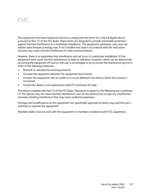 Page 127Xerox DocuMate 3920
User’s Guide127
EMC
This equipment has been tested and found to comply with the limits for a Class B digital device, 
pursuant to Part 15 of the FCC Rules. These limits are designed to provide reasonable protection 
against harmful interference in a residential installation. This equipment generates, uses, and can 
radiate radio frequency energy and, if not installed and used in accordance with the instruction 
manual, may cause harmful interference to radio communications.
However,...