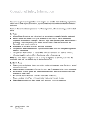 Page 128Xerox DocuMate 3920
User’s Guide 128
Operational Safety Information
Your Xerox equipment and supplies have been designed and tested to meet strict safety requirements. 
These include safety agency examination, approval, and compliance with established environmental 
standards.
To ensure the continued safe operation of your Xerox equipment, follow these safety guidelines at all 
times:
Do These
• Always follow all warnings and instructions that are marked on or supplied with the equipment.
• Before...