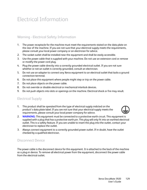 Page 129Xerox DocuMate 3920
User’s Guide129
Electrical Information
Warning - Electrical Safety Information
1. The power receptacle for the machine must meet the requirements stated on the data plate on 
the rear of the machine. If you are not sure that your electrical supply meets the requirements, 
please consult your local power company or an electrician for advice.
2. The socket outlet shall be installed near the equipment and shall be easily accessible.
3. Use the power cable that is supplied with your...