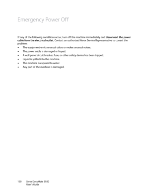 Page 130Xerox DocuMate 3920
User’s Guide 130
Emergency Power Off
If any of the following conditions occur, turn off the machine immediately and disconnect the power 
cable from the electrical outlet. Contact an authorized Xerox Service Representative to correct the 
problem:
• The equipment emits unusual odors or makes unusual noises.
• The power cable is damaged or frayed.
• A wall panel circuit breaker, fuse, or other safety device has been tripped.
• Liquid is spilled into the machine.
• The machine is...